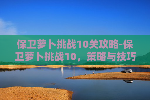 保卫萝卜挑战10关攻略-保卫萝卜挑战10，策略与技巧的完美结合