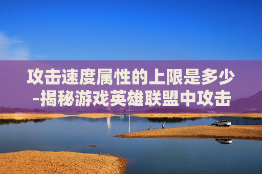 攻击速度属性的上限是多少-揭秘游戏英雄联盟中攻击速度属性的上限