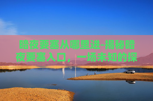 暗夜要塞从哪里进-揭秘暗夜要塞入口，一场未知的探险之旅