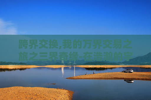 跨界交换,我的万界交易之旅之三界奇缘-在浩瀚的宇宙中,每一颗星辰都承载着一段独特的故事。其中,有一颗名为奇缘的星,它见证了无数恋人的誓言与别离,成为了人们心中永恒的传说 跨界交换,我的万界交易之旅之三界奇缘-在浩瀚的宇宙中,每一颗星辰都承载着一段独特的故事。其中,有一颗名为奇缘的星,它见证了无数恋人的誓言与别离,成为了人们心中永恒的传说