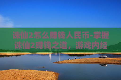 诛仙2怎么赚钱人民币-掌握诛仙2赚钱之道，游戏内经济系统与实用攻略