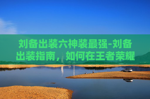 刘备出装六神装最强-刘备出装指南，如何在王者荣耀中成为战场上的不败英雄