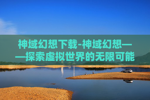 神域幻想下载-神域幻想——探索虚拟世界的无限可能