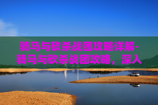骑马与砍杀战团攻略详解-骑马与砍杀战团攻略，深入探索游戏世界，解锁所有可能性