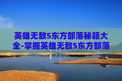 英雄无敌5东方部落秘籍大全-掌握英雄无敌5东方部落秘籍，成为战场上的传奇英雄