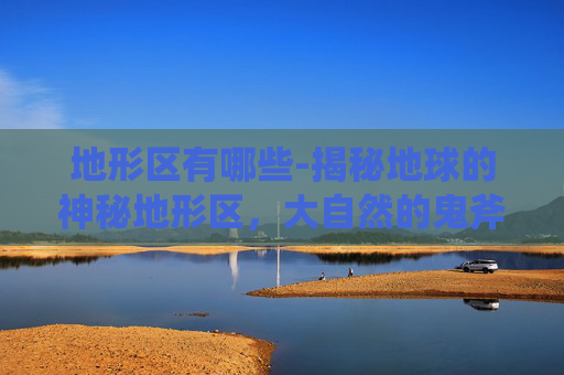 地形区有哪些-揭秘地球的神秘地形区，大自然的鬼斧神工