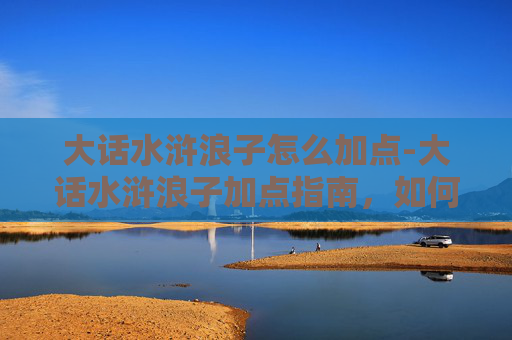 大话水浒浪子怎么加点-大话水浒浪子加点指南，如何打造你的专属梁山好汉