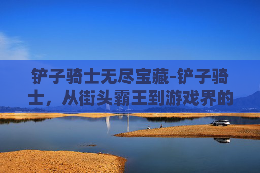铲子骑士无尽宝藏-铲子骑士，从街头霸王到游戏界的传奇