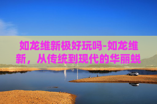 如龙维新极好玩吗-如龙维新,从传统到现代的华丽蜕变 如龙维新极好玩吗-如龙维新,从传统到现代的华丽蜕变