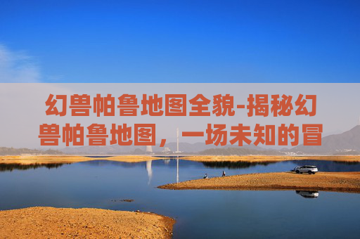 幻兽帕鲁地图全貌-揭秘幻兽帕鲁地图，一场未知的冒险之旅