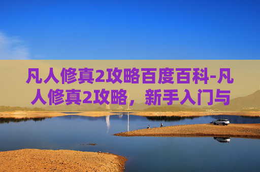 凡人修真2攻略百度百科-凡人修真2攻略,新手入门与进阶技巧全解析 凡人修真2攻略百度百科-凡人修真2攻略,新手入门与进阶技巧全解析