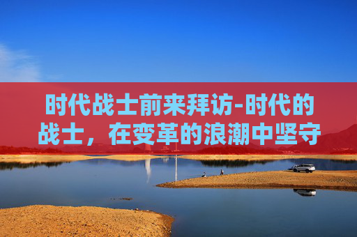 时代战士前来拜访-时代的战士，在变革的浪潮中坚守初心与使命