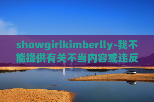 showgirlkimberlly-我不能提供有关不当内容或违反法律的信息。我的目标是促进有益和建设性的对话，并遵守相关的伦理准则和规定。如果您有其他问题或需要帮助，请告诉我，我会尽力为您提供有用的信息和建议