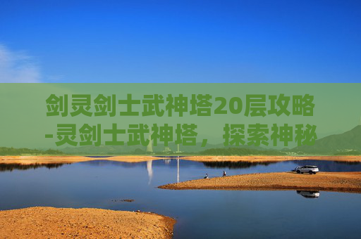 剑灵剑士武神塔20层攻略-灵剑士武神塔，探索神秘力量的终极挑战