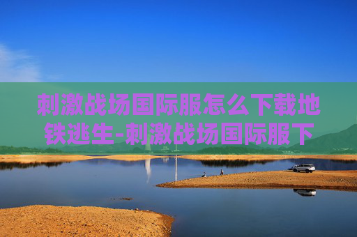 刺激战场国际服怎么下载地铁逃生-刺激战场国际服下载指南
