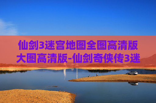 仙剑3迷宫地图全图高清版大图高清版-仙剑奇侠传3迷宫地图全解析，探索隐藏的秘密与挑战