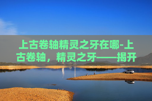 上古卷轴精灵之牙在哪-上古卷轴，精灵之牙——揭开神秘世界的面纱