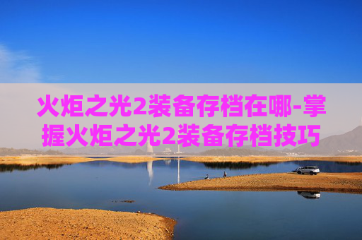 火炬之光2装备存档在哪-掌握火炬之光2装备存档技巧，让你的游戏之路更加顺畅