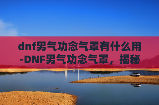 dnf男气功念气罩有什么用-DNF男气功念气罩，揭秘游戏中的终极防护技能