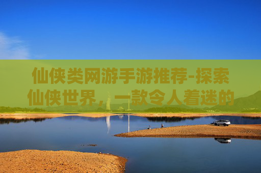 仙侠类网游手游推荐-探索仙侠世界，一款令人着迷的手游之旅