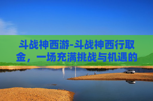 斗战神西游-斗战神西行取金,一场充满挑战与机遇的冒险之旅 斗战神西游-斗战神西行取金,一场充满挑战与机遇的冒险之旅