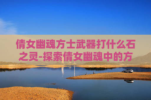 倩女幽魂方士武器打什么石之灵-探索倩女幽魂中的方士武器——神秘与力量的完美结合
