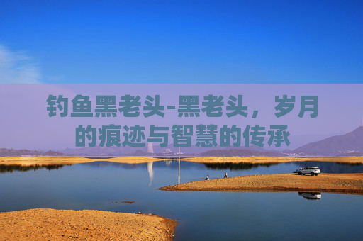 钓鱼黑老头-黑老头，岁月的痕迹与智慧的传承