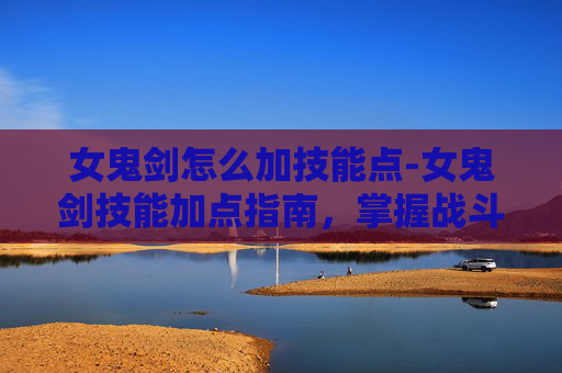 女鬼剑怎么加技能点-女鬼剑技能加点指南，掌握战斗艺术