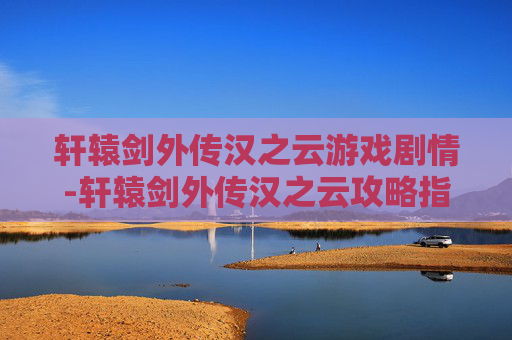 轩辕剑外传汉之云游戏剧情-轩辕剑外传汉之云攻略指南，全面解析战斗技巧与角色发展