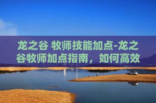 龙之谷 牧师技能加点-龙之谷牧师加点指南，如何高效利用技能点