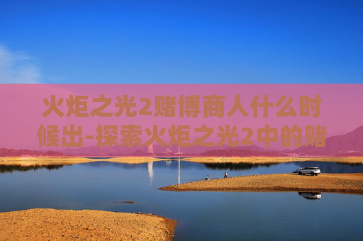 火炬之光2赌博商人什么时候出-探索火炬之光2中的赌博机制,影响与对策 火炬之光2赌博商人什么时候出-探索火炬之光2中的赌博机制,影响与对策
