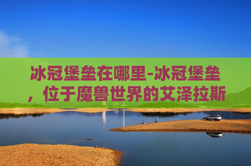 冰冠堡垒在哪里-冰冠堡垒,位于魔兽世界的艾泽拉斯大陆上,是游戏中的一个著名地点。它不仅是一个战略要地,也是许多玩家心中的圣地。下面,我将为您介绍冰冠堡垒的位置、历史背景以及在游戏中的重要性 冰冠堡垒在哪里-冰冠堡垒,位于魔兽世界的艾泽拉斯大陆上,是游戏中的一个著名地点。它不仅是一个战略要地,也是许多玩家心中的圣地。下面,我将为您介绍冰冠堡垒的位置、历史背景以及在游戏中的重要性