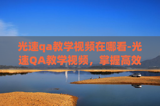 光速qa教学视频在哪看-光速QA教学视频，掌握高效问答技巧