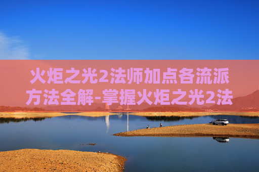火炬之光2法师加点各流派方法全解-掌握火炬之光2法师加点的艺术，策略与技巧
