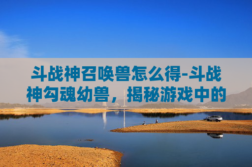 斗战神召唤兽怎么得-斗战神勾魂幼兽，揭秘游戏中的神秘生物