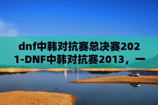 dnf中韩对抗赛总决赛2021-DNF中韩对抗赛2013，一场电竞盛宴的华丽落幕