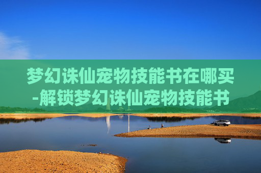 梦幻诛仙宠物技能书在哪买-解锁梦幻诛仙宠物技能书的奥秘