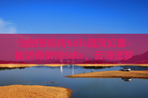 仙剑奇侠传5dlc魔灵幻象-仙剑奇侠传5dlc，云海遗梦——探索未知的奇幻世界