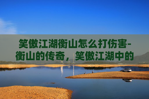 笑傲江湖衡山怎么打伤害-衡山的传奇，笑傲江湖中的自然与文化交响