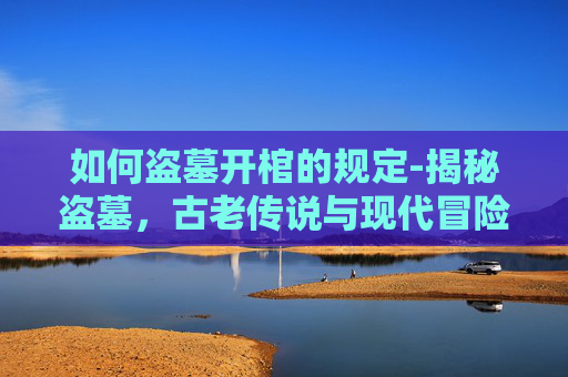 如何盗墓开棺的规定-揭秘盗墓，古老传说与现代冒险的交织