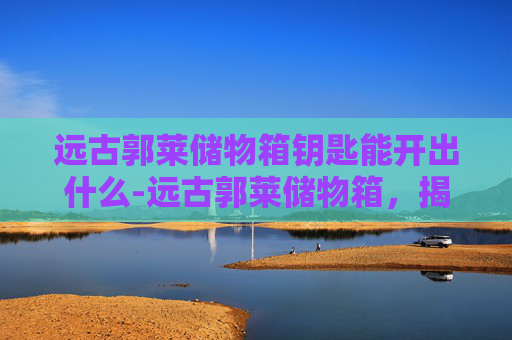 远古郭莱储物箱钥匙能开出什么-远古郭莱储物箱，揭秘古代文明的神秘宝箱