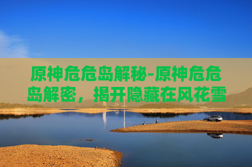 原神危危岛解秘-原神危危岛解密，揭开隐藏在风花雪月中的神秘面纱