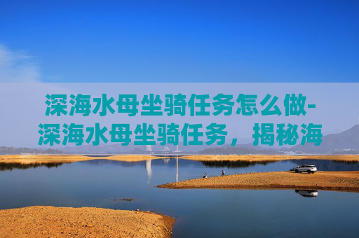 深海水母坐骑任务怎么做-深海水母坐骑任务，揭秘海洋生物的神秘力量