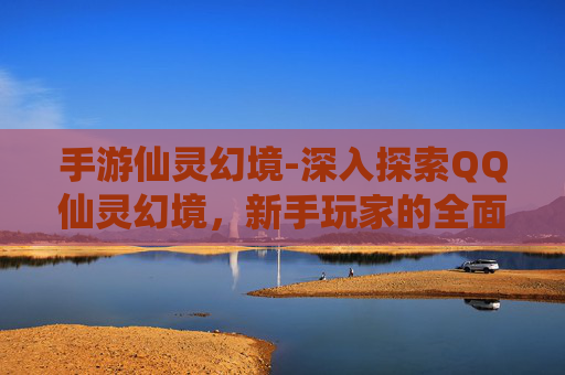 手游仙灵幻境-深入探索QQ仙灵幻境，新手玩家的全面攻略