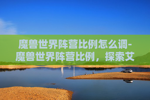魔兽世界阵营比例怎么调-魔兽世界阵营比例，探索艾泽拉斯的多元文化