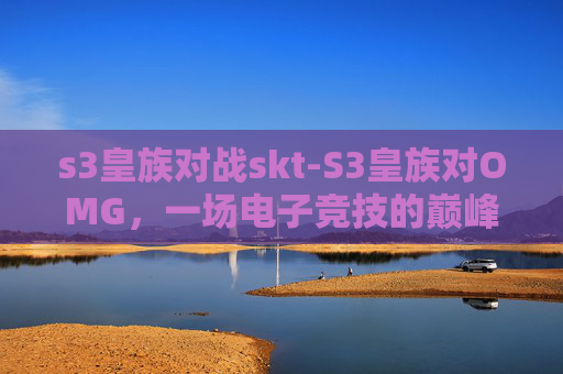 s3皇族对战skt-S3皇族对OMG,一场电子竞技的巅峰对决 s3皇族对战skt-S3皇族对OMG,一场电子竞技的巅峰对决
