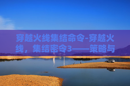 穿越火线集结命令-穿越火线,集结密令3——策略与技巧的完美融合 穿越火线集结命令-穿越火线,集结密令3——策略与技巧的完美融合