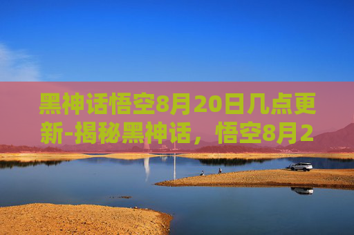 黑神话悟空8月20日几点更新-揭秘黑神话，悟空8月20日的发布时刻