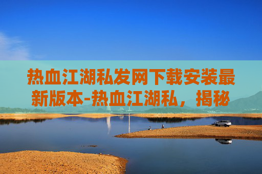 热血江湖私发网下载安装最新版本-热血江湖私,揭秘那些不为人知的江湖秘辛 热血江湖私发网下载安装最新版本-热血江湖私,揭秘那些不为人知的江湖秘辛