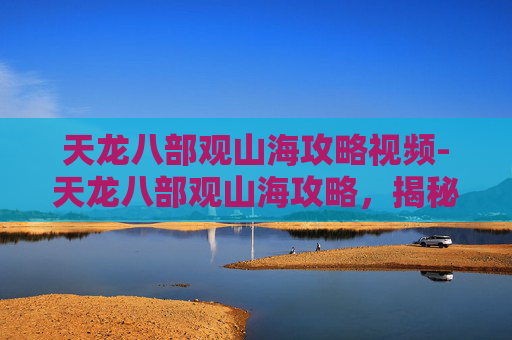 天龙八部观山海攻略视频-天龙八部观山海攻略,揭秘游戏中的隐藏宝藏与奇遇 天龙八部观山海攻略视频-天龙八部观山海攻略,揭秘游戏中的隐藏宝藏与奇遇